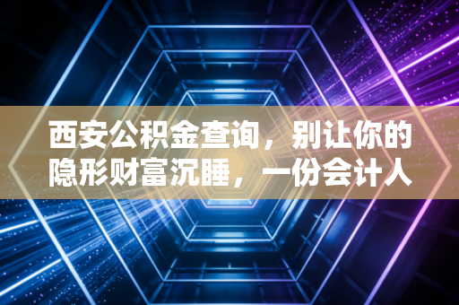 西安公积金查询，别让你的隐形财富沉睡，一份会计人的实操指南