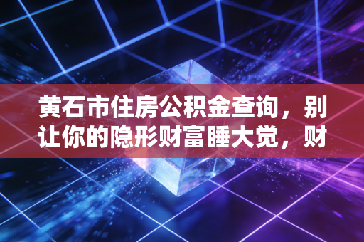 黄石市住房公积金查询,别让你的隐形财富睡大觉,财务专家教你如何盘活这笔钱