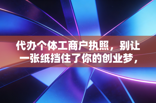 代办个体工商户执照,别让一张纸挡住了你的创业梦,听听老会计的大实话