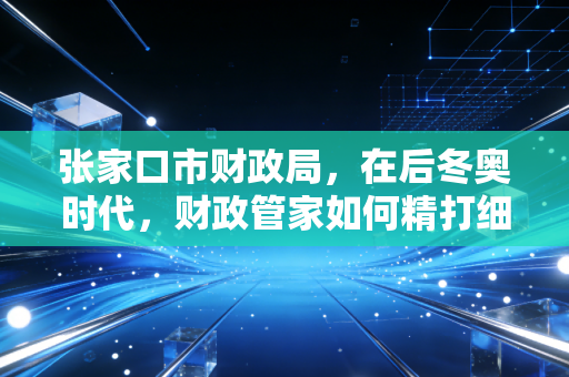 张家口市财政局，在后冬奥时代，财政管家如何精打细算赋能实体经济？