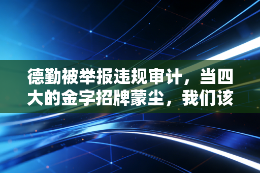 德勤被举报违规审计,当四大的金字招牌蒙尘,我们该如何审视审计人的底线?
