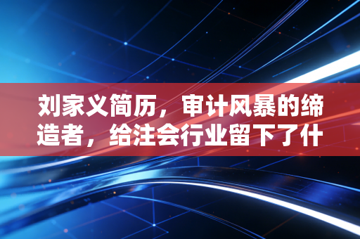 刘家义简历,审计风暴的缔造者,给注会行业留下了什么?