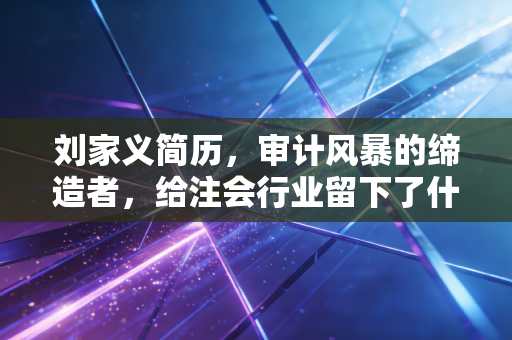 刘家义简历，审计风暴的缔造者，给注会行业留下了什么？