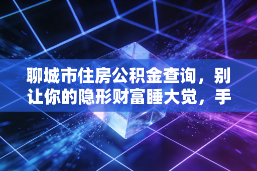 聊城市住房公积金查询,别让你的隐形财富睡大觉,手把手教你查余额、办贷款