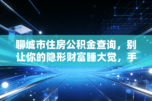 聊城市住房公积金查询，别让你的隐形财富睡大觉，手把手教你查余额、办贷款