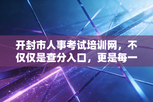 开封市人事考试培训网,不仅仅是查分入口,更是每一位考生的青春战场
