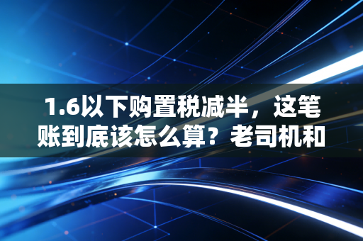 1.6以下购置税减半,这笔账到底该怎么算?老司机和会计都给你盘清楚了