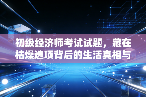 初级经济师考试试题，藏在枯燥选项背后的生活真相与职场突围