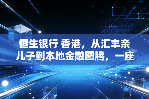 恒生银行 香港,从汇丰亲儿子到本地金融图腾,一座老牌银行的时代侧写