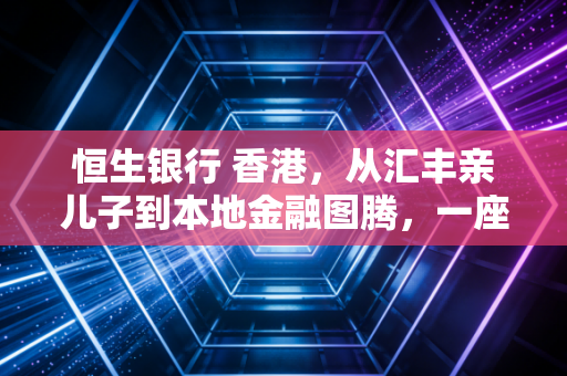 恒生银行 香港,从汇丰亲儿子到本地金融图腾,一座老牌银行的时代侧写