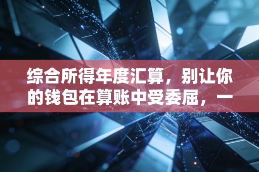 综合所得年度汇算，别让你的钱包在算账中受委屈，一份来自老CPA的实操指南
