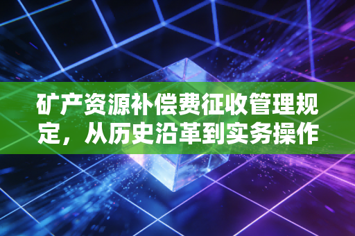 矿产资源补偿费征收管理规定,从历史沿革到实务操作的深度解析
