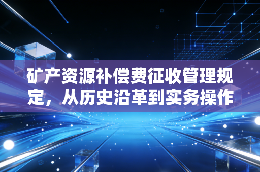 矿产资源补偿费征收管理规定，从历史沿革到实务操作的深度解析