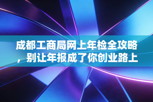 成都工商局网上年检全攻略，别让年报成了你创业路上的绊脚石