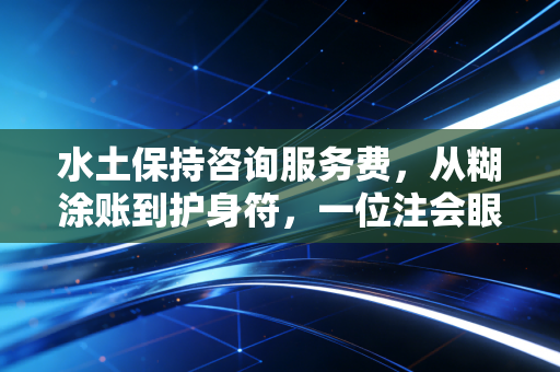 水土保持咨询服务费,从糊涂账到护身符,一位注会眼中的合规成本与价值博弈