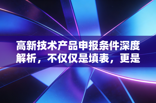 高新技术产品申报条件深度解析，不仅仅是填表，更是企业价值的重塑