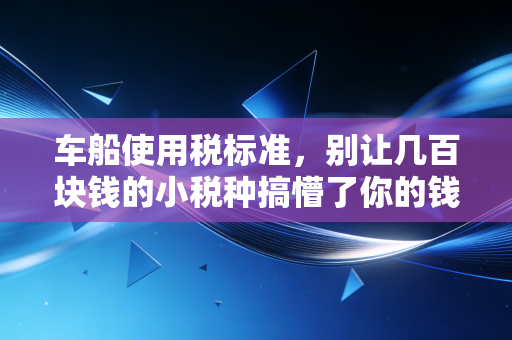 车船使用税标准，别让几百块钱的小税种搞懵了你的钱包和心态