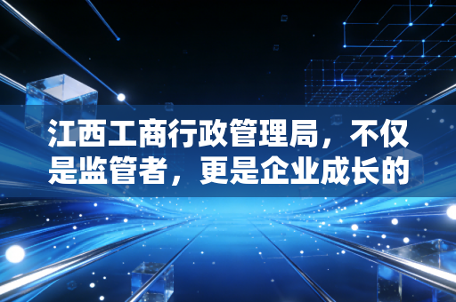 江西工商行政管理局,不仅是监管者,更是企业成长的摆渡人