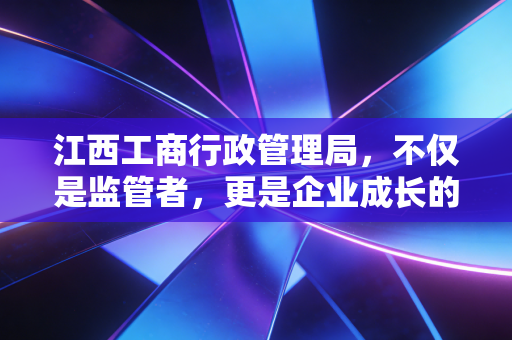 江西工商行政管理局，不仅是监管者，更是企业成长的摆渡人