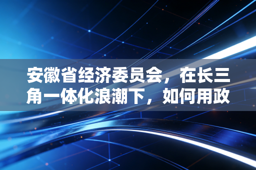 安徽省经济委员会，在长三角一体化浪潮下，如何用政策算盘拨动企业发展的经济账？