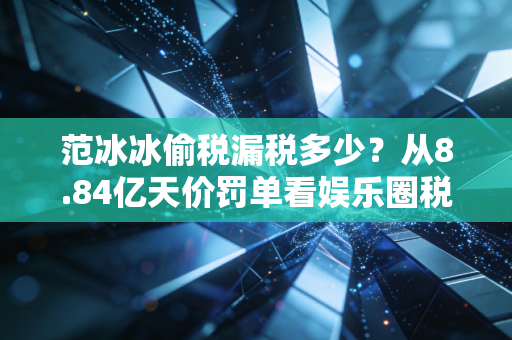 范冰冰偷税漏税多少?从8.84亿天价罚单看娱乐圈税务合规的生死线