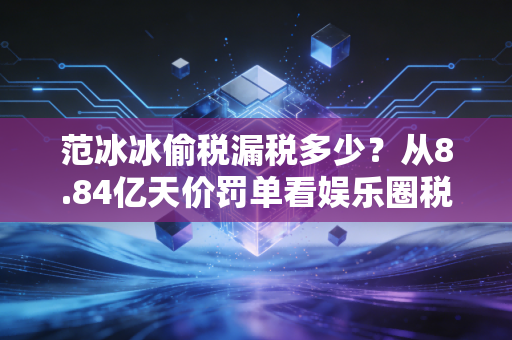 范冰冰偷税漏税多少?从8.84亿天价罚单看娱乐圈税务合规的生死线