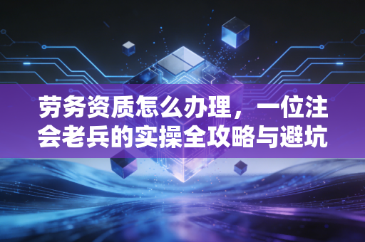 劳务资质怎么办理,一位注会老兵的实操全攻略与避坑指南
