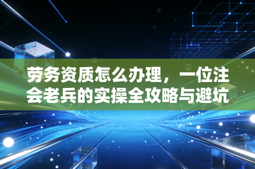 劳务资质怎么办理，一位注会老兵的实操全攻略与避坑指南