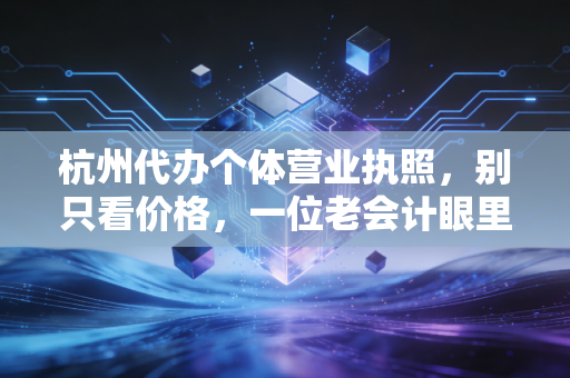 杭州代办个体营业执照,别只看价格,一位老会计眼里的创业第一课