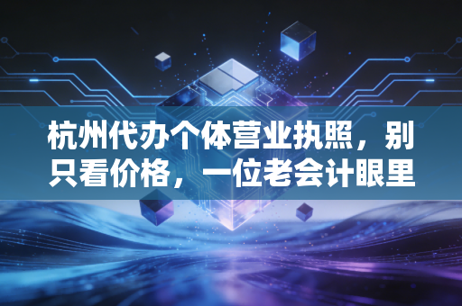 杭州代办个体营业执照，别只看价格，一位老会计眼里的创业第一课