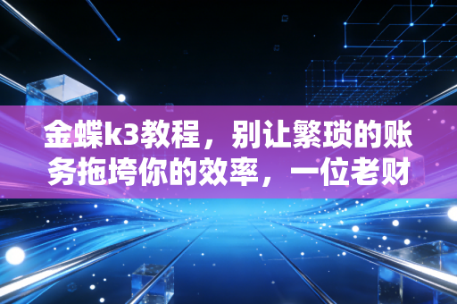 金蝶k3教程，别让繁琐的账务拖垮你的效率，一位老财务的实操心法