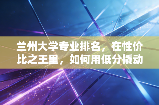 兰州大学专业排名，在性价比之王里，如何用低分撬动高薪未来？