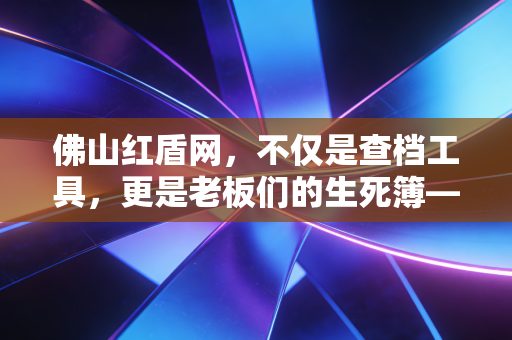 佛山红盾网，不仅是查档工具，更是老板们的生死簿——一位注册会计师的深度解读