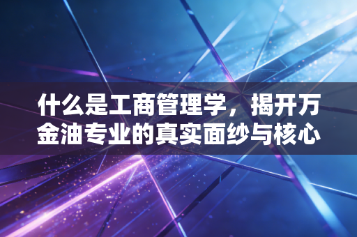 什么是工商管理学，揭开万金油专业的真实面纱与核心价值