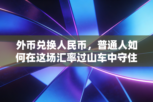 外币兑换人民币,普通人如何在这场汇率过山车中守住钱袋子?