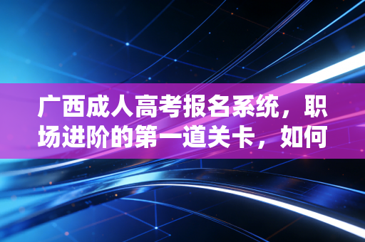 广西成人高考报名系统，职场进阶的第一道关卡，如何避开那些让你遗憾一年的坑？
