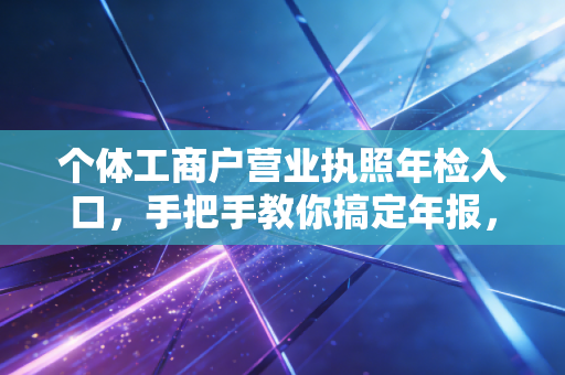 个体工商户营业执照年检入口,手把手教你搞定年报,别让小店因小失误栽大跟头
