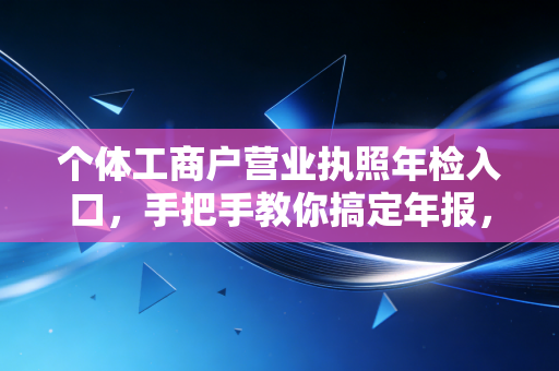 个体工商户营业执照年检入口，手把手教你搞定年报，别让小店因小失误栽大跟头