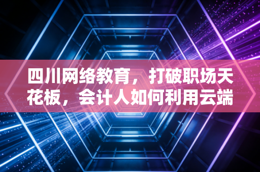四川网络教育,打破职场天花板,会计人如何利用云端实现自我跃迁
