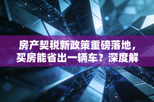 房产契税新政策重磅落地，买房能省出一辆车？深度解读与实操建议