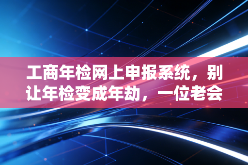 工商年检网上申报系统，别让年检变成年劫，一位老会计的掏心窝子话