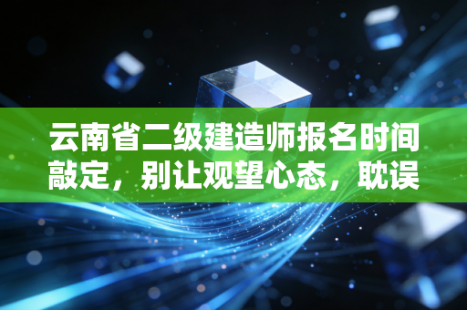云南省二级建造师报名时间敲定,别让观望心态,耽误了你这一年的职业跃迁