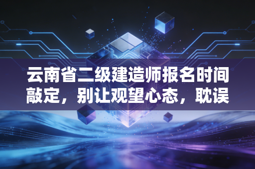 云南省二级建造师报名时间敲定，别让观望心态，耽误了你这一年的职业跃迁