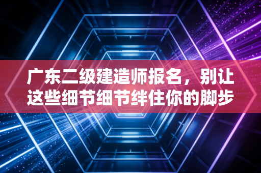 广东二级建造师报名,别让这些细节细节绊住你的脚步,聊聊考证那些事儿