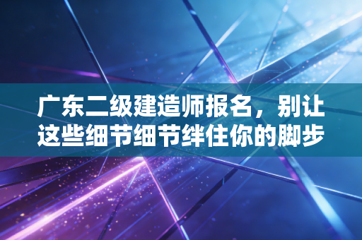 广东二级建造师报名，别让这些细节细节绊住你的脚步，聊聊考证那些事儿