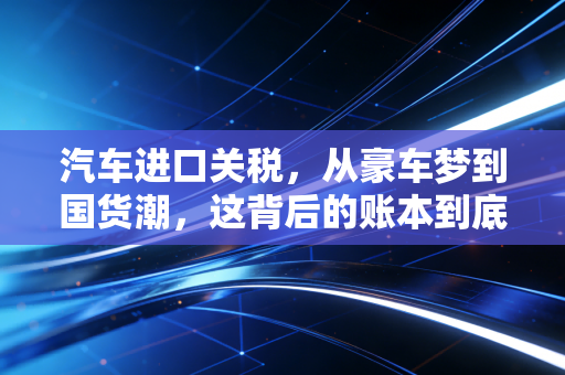 汽车进口关税,从豪车梦到国货潮,这背后的账本到底该怎么算?