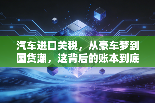 汽车进口关税，从豪车梦到国货潮，这背后的账本到底该怎么算？