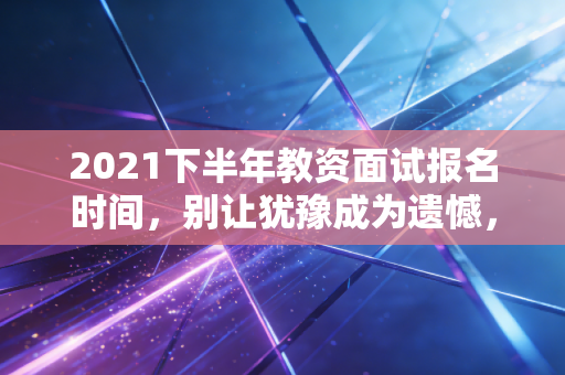 2021下半年教资面试报名时间,别让犹豫成为遗憾,这份通关全攻略请查收