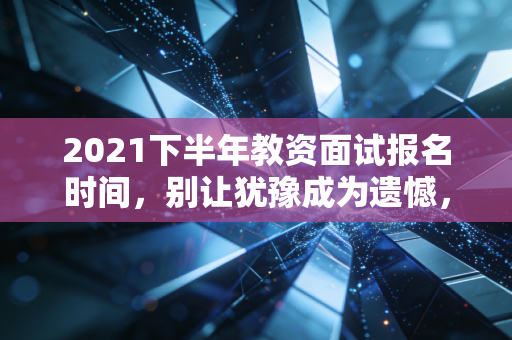 2021下半年教资面试报名时间，别让犹豫成为遗憾，这份通关全攻略请查收