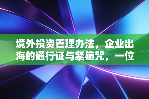 境外投资管理办法，企业出海的通行证与紧箍咒，一位资深CPA的深度解读